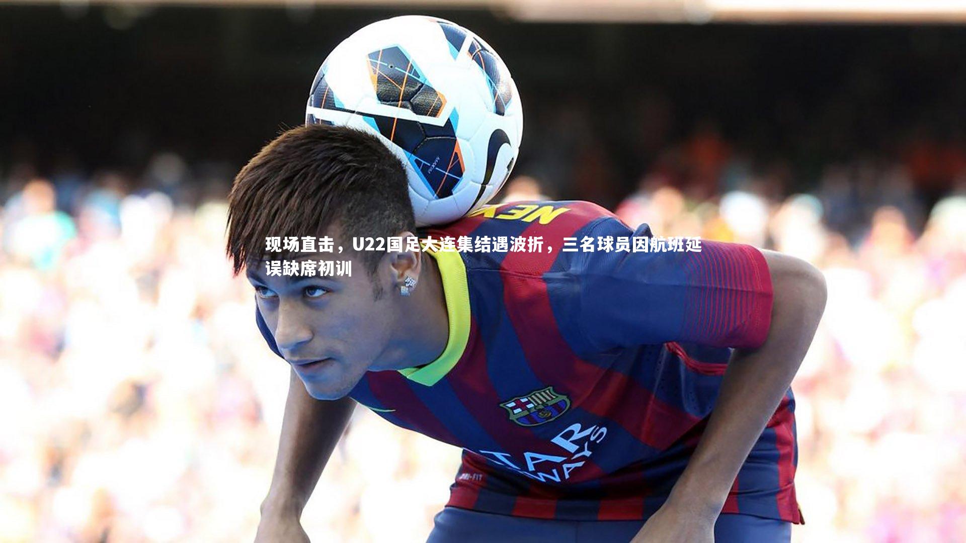 球王会体育_现场直击，U22国足大连集结遇波折，三名球员因航班延误缺席初训